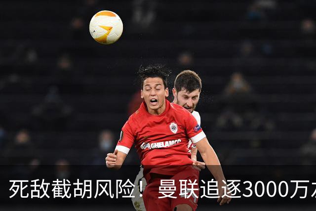 死敌截胡风险！曼联追逐3000万左后卫落于下风，7大备选曝光，低价目标1300万